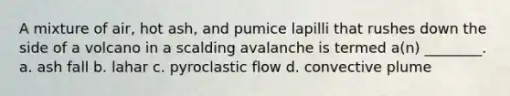 A mixture of air, hot ash, and pumice lapilli that rushes down the side of a volcano in a scalding avalanche is termed a(n) ________. a. ash fall b. lahar c. pyroclastic flow d. convective plume