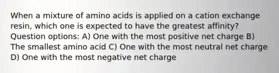 When a mixture of amino acids is applied on a cation exchange resin, which one is expected to have the greatest affinity? Question options: A) One with the most positive net charge B) The smallest amino acid C) One with the most neutral net charge D) One with the most negative net charge