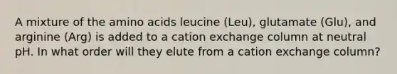 A mixture of the amino acids leucine (Leu), glutamate (Glu), and arginine (Arg) is added to a cation exchange column at neutral pH. In what order will they elute from a cation exchange column?