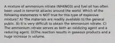 A mixture of ammonium nitrate (NH4NO3) and fuel oil has often been used in terrorist attacks around the world. Which of the following statements is NOT true for this type of explosive mixture? A) The materials are readily available to the general public. B) It is very difficult to obtain the ammonium nitrate. C) The ammonium nitrate serves as both an oxidizing agent and a reducing agent. D)The reaction results in gaseous products and a huge increase in volume.