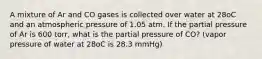 A mixture of Ar and CO gases is collected over water at 28oC and an atmospheric pressure of 1.05 atm. If the partial pressure of Ar is 600 torr, what is the partial pressure of CO? (vapor pressure of water at 28oC is 28.3 mmHg)