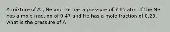 A mixture of Ar, Ne and He has a pressure of 7.85 atm. If the Ne has a mole fraction of 0.47 and He has a mole fraction of 0.23, what is the pressure of A