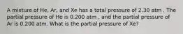 A mixture of He, Ar, and Xe has a total pressure of 2.30 atm . The partial pressure of He is 0.200 atm , and the partial pressure of Ar is 0.200 atm. What is the partial pressure of Xe?