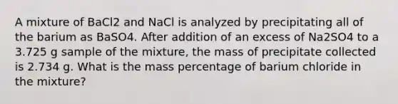 A mixture of BaCl2 and NaCl is analyzed by precipitating all of the barium as BaSO4. After addition of an excess of Na2SO4 to a 3.725 g sample of the mixture, the mass of precipitate collected is 2.734 g. What is the mass percentage of barium chloride in the mixture?