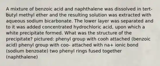 A mixture of benzoic acid and naphthalene was dissolved in tert-butyl methyl ether and the resulting solution was extracted with aqueous sodium bicarbonate. The lower layer was separated and to it was added concentrated hydrochloric acid, upon which a white precipitate formed. What was the structure of the precipitate? pictured: phenyl group with cooh attached (benzoic acid) phenyl group with coo- attached with na+ ionic bond (sodium benzoate) two phenyl rings fused together (naphthalene)