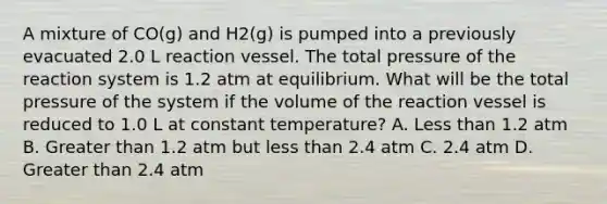 A mixture of CO(g) and H2(g) is pumped into a previously evacuated 2.0 L reaction vessel. The total pressure of the reaction system is 1.2 atm at equilibrium. What will be the total pressure of the system if the volume of the reaction vessel is reduced to 1.0 L at constant temperature? A. Less than 1.2 atm B. Greater than 1.2 atm but less than 2.4 atm C. 2.4 atm D. Greater than 2.4 atm