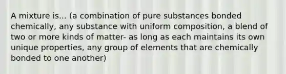 A mixture is... (a combination of pure substances bonded chemically, any substance with uniform composition, a blend of two or more kinds of matter- as long as each maintains its own unique properties, any group of elements that are chemically bonded to one another)