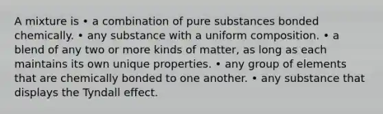 A mixture is • a combination of pure substances bonded chemically. • any substance with a uniform composition. • a blend of any two or more kinds of matter, as long as each maintains its own unique properties. • any group of elements that are chemically bonded to one another. • any substance that displays the Tyndall effect.