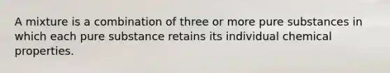 A mixture is a combination of three or more pure substances in which each pure substance retains its individual chemical properties.