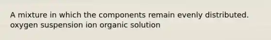 A mixture in which the components remain evenly distributed. oxygen suspension ion organic solution