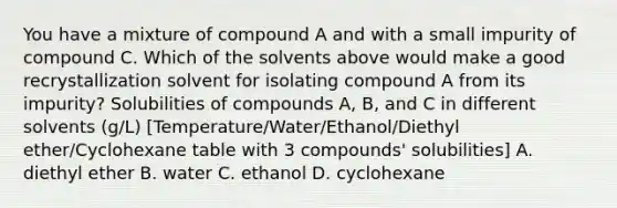 You have a mixture of compound A and with a small impurity of compound C. Which of the solvents above would make a good recrystallization solvent for isolating compound A from its impurity? Solubilities of compounds A, B, and C in different solvents (g/L) [Temperature/Water/Ethanol/Diethyl ether/Cyclohexane table with 3 compounds' solubilities] A. diethyl ether B. water C. ethanol D. cyclohexane