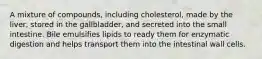 A mixture of compounds, including cholesterol, made by the liver, stored in the gallbladder, and secreted into the small intestine. Bile emulsifies lipids to ready them for enzymatic digestion and helps transport them into the intestinal wall cells.