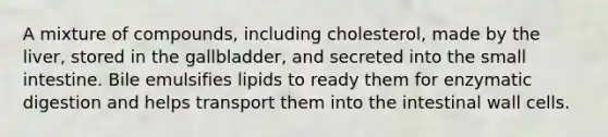 A mixture of compounds, including cholesterol, made by the liver, stored in the gallbladder, and secreted into the small intestine. Bile emulsifies lipids to ready them for enzymatic digestion and helps transport them into the intestinal wall cells.