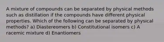 A mixture of compounds can be separated by physical methods such as distillation if the compounds have different physical properties. Which of the following can be separated by physical methods? a) Diastereomers b) Constitutional isomers c) A racemic mixture d) Enantiomers