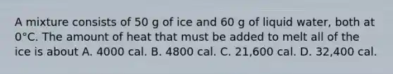 A mixture consists of 50 g of ice and 60 g of liquid water, both at 0°C. The amount of heat that must be added to melt all of the ice is about A. 4000 cal. B. 4800 cal. C. 21,600 cal. D. 32,400 cal.