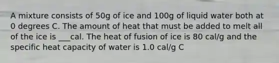 A mixture consists of 50g of ice and 100g of liquid water both at 0 degrees C. The amount of heat that must be added to melt all of the ice is ___cal. The heat of fusion of ice is 80 cal/g and the specific heat capacity of water is 1.0 cal/g C