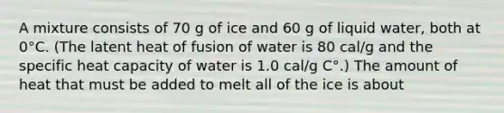 A mixture consists of 70 g of ice and 60 g of liquid water, both at 0°C. (The latent heat of fusion of water is 80 cal/g and the specific heat capacity of water is 1.0 cal/g C°.) The amount of heat that must be added to melt all of the ice is about