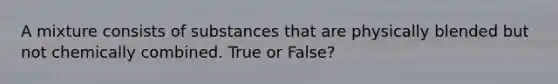 A mixture consists of substances that are physically blended but not chemically combined. True or False?