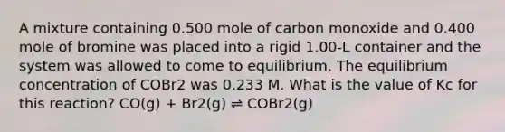 A mixture containing 0.500 mole of carbon monoxide and 0.400 mole of bromine was placed into a rigid 1.00-L container and the system was allowed to come to equilibrium. The equilibrium concentration of COBr2 was 0.233 M. What is the value of Kc for this reaction? CO(g) + Br2(g) ⇌ COBr2(g)