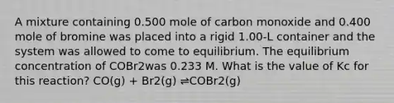 A mixture containing 0.500 mole of carbon monoxide and 0.400 mole of bromine was placed into a rigid 1.00-L container and the system was allowed to come to equilibrium. The equilibrium concentration of COBr2was 0.233 M. What is the value of Kc for this reaction? CO(g) + Br2(g) ⇌COBr2(g)