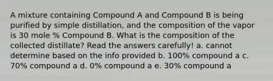 A mixture containing Compound A and Compound B is being purified by simple distillation, and the composition of the vapor is 30 mole % Compound B. What is the composition of the collected distillate? Read the answers carefully! a. cannot determine based on the info provided b. 100% compound a c. 70% compound a d. 0% compound a e. 30% compound a