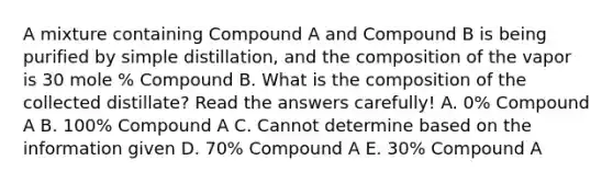 A mixture containing Compound A and Compound B is being purified by simple distillation, and the composition of the vapor is 30 mole % Compound B. What is the composition of the collected distillate? Read the answers carefully! A. 0% Compound A B. 100% Compound A C. Cannot determine based on the information given D. 70% Compound A E. 30% Compound A