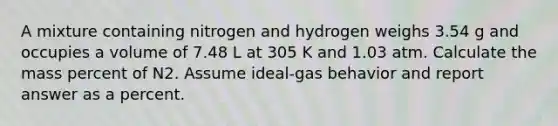 A mixture containing nitrogen and hydrogen weighs 3.54 g and occupies a volume of 7.48 L at 305 K and 1.03 atm. Calculate the mass percent of N2. Assume ideal-gas behavior and report answer as a percent.