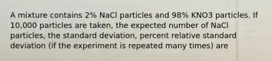 A mixture contains 2% NaCl particles and 98% KNO3 particles. If 10,000 particles are taken, the expected number of NaCl particles, the standard deviation, percent relative standard deviation (if the experiment is repeated many times) are