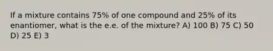 If a mixture contains 75% of one compound and 25% of its enantiomer, what is the e.e. of the mixture? A) 100 B) 75 C) 50 D) 25 E) 3