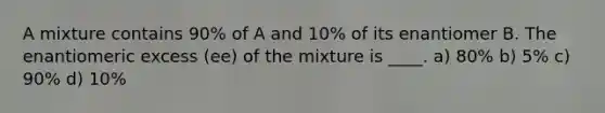 A mixture contains 90% of A and 10% of its enantiomer B. The enantiomeric excess (ee) of the mixture is ____. a) 80% b) 5% c) 90% d) 10%