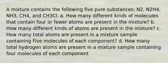 A mixture contains the following five pure substances: N2, N2H4, NH3, CH4, and CH3Cl. a. How many different kinds of molecules that contain four or fewer atoms are present in the mixture? b. How many different kinds of atoms are present in the mixture? c. How many total atoms are present in a mixture sample containing Five molecules of each component? d. How many total hydrogen atoms are present in a mixture sample containing four molecules of each component