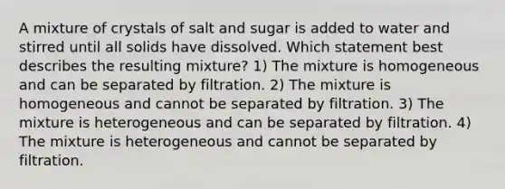 A mixture of crystals of salt and sugar is added to water and stirred until all solids have dissolved. Which statement best describes the resulting mixture? 1) The mixture is homogeneous and can be separated by filtration. 2) The mixture is homogeneous and cannot be separated by filtration. 3) The mixture is heterogeneous and can be separated by filtration. 4) The mixture is heterogeneous and cannot be separated by filtration.