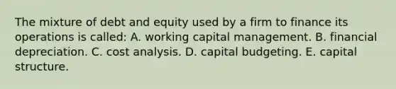 The mixture of debt and equity used by a firm to finance its operations is called: A. working capital management. B. financial depreciation. C. cost analysis. D. capital budgeting. E. capital structure.