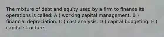 The mixture of debt and equity used by a firm to finance its operations is called: A ) working capital management. B ) financial depreciation. C ) cost analysis. D ) capital budgeting. E ) capital structure.