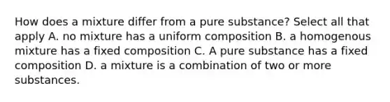 How does a mixture differ from a pure substance? Select all that apply A. no mixture has a uniform composition B. a homogenous mixture has a fixed composition C. A pure substance has a fixed composition D. a mixture is a combination of two or more substances.