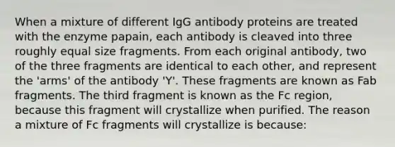 When a mixture of different IgG antibody proteins are treated with the enzyme papain, each antibody is cleaved into three roughly equal size fragments. From each original antibody, two of the three fragments are identical to each other, and represent the 'arms' of the antibody 'Y'. These fragments are known as Fab fragments. The third fragment is known as the Fc region, because this fragment will crystallize when purified. The reason a mixture of Fc fragments will crystallize is because: