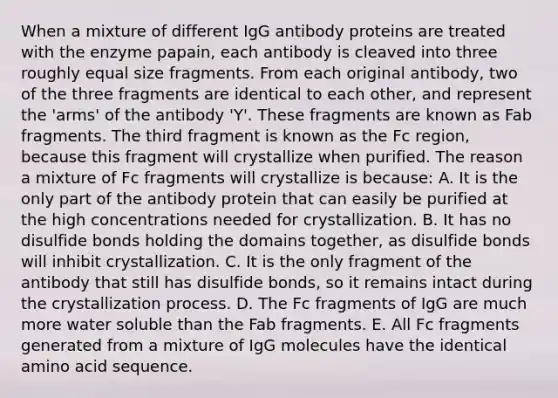 When a mixture of different IgG antibody proteins are treated with the enzyme papain, each antibody is cleaved into three roughly equal size fragments. From each original antibody, two of the three fragments are identical to each other, and represent the 'arms' of the antibody 'Y'. These fragments are known as Fab fragments. The third fragment is known as the Fc region, because this fragment will crystallize when purified. The reason a mixture of Fc fragments will crystallize is because: A. It is the only part of the antibody protein that can easily be purified at the high concentrations needed for crystallization. B. It has no disulfide bonds holding the domains together, as disulfide bonds will inhibit crystallization. C. It is the only fragment of the antibody that still has disulfide bonds, so it remains intact during the crystallization process. D. The Fc fragments of IgG are much more water soluble than the Fab fragments. E. All Fc fragments generated from a mixture of IgG molecules have the identical amino acid sequence.