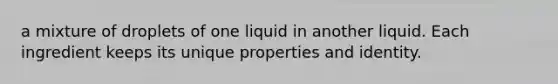 a mixture of droplets of one liquid in another liquid. Each ingredient keeps its unique properties and identity.