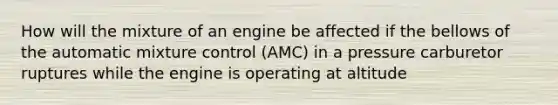 How will the mixture of an engine be affected if the bellows of the automatic mixture control (AMC) in a pressure carburetor ruptures while the engine is operating at altitude