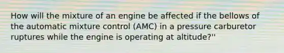 How will the mixture of an engine be affected if the bellows of the automatic mixture control (AMC) in a pressure carburetor ruptures while the engine is operating at altitude?''