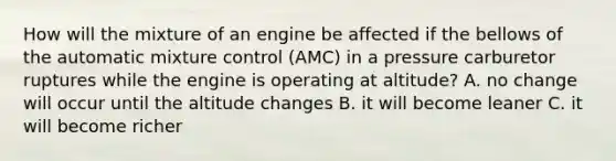 How will the mixture of an engine be affected if the bellows of the automatic mixture control (AMC) in a pressure carburetor ruptures while the engine is operating at altitude? A. no change will occur until the altitude changes B. it will become leaner C. it will become richer