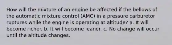 How will the mixture of an engine be affected if the bellows of the automatic mixture control (AMC) in a pressure carburetor ruptures while the engine is operating at altitude? a. It will become richer. b. It will become leaner. c. No change will occur until the altitude changes.