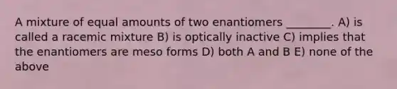 A mixture of equal amounts of two enantiomers ________. A) is called a racemic mixture B) is optically inactive C) implies that the enantiomers are meso forms D) both A and B E) none of the above