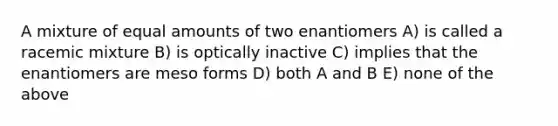 A mixture of equal amounts of two enantiomers A) is called a racemic mixture B) is optically inactive C) implies that the enantiomers are meso forms D) both A and B E) none of the above