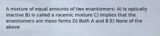 A mixture of equal amounts of two enantiomers: A) Is optically inactive B) Is called a racemic mixture C) Implies that the enantiomers are meso forms D) Both A and B E) None of the above