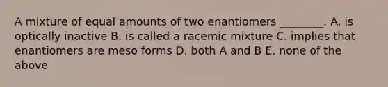 A mixture of equal amounts of two enantiomers ________. A. is optically inactive B. is called a racemic mixture C. implies that enantiomers are meso forms D. both A and B E. none of the above