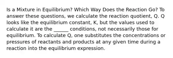 Is a Mixture in Equilibrium? Which Way Does the Reaction Go? To answer these questions, we calculate the reaction quotient, Q. Q looks like the equilibrium constant, K, but the values used to calculate it are the ______ conditions, not necessarily those for equilibrium. To calculate Q, one substitutes the concentrations or pressures of reactants and products at any given time during a reaction into the equilibrium expression.