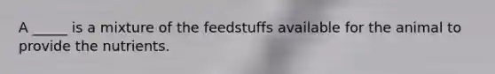 A _____ is a mixture of the feedstuffs available for the animal to provide the nutrients.