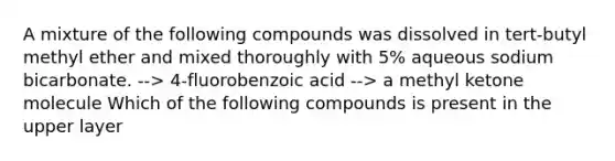 A mixture of the following compounds was dissolved in tert-butyl methyl ether and mixed thoroughly with 5% aqueous sodium bicarbonate. --> 4-fluorobenzoic acid --> a methyl ketone molecule Which of the following compounds is present in the upper layer