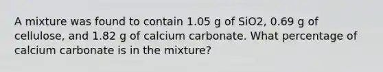 A mixture was found to contain 1.05 g of SiO2, 0.69 g of cellulose, and 1.82 g of calcium carbonate. What percentage of calcium carbonate is in the mixture?